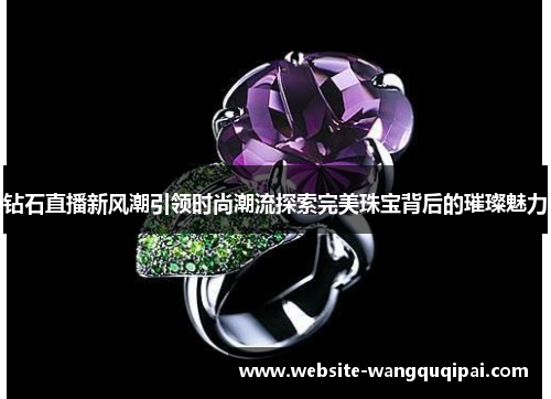 钻石直播新风潮引领时尚潮流探索完美珠宝背后的璀璨魅力